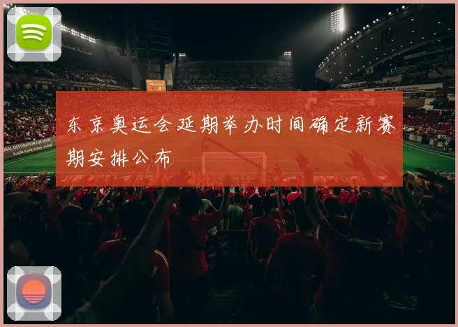 东京奥运会延期举办时间确定新赛期安排公布