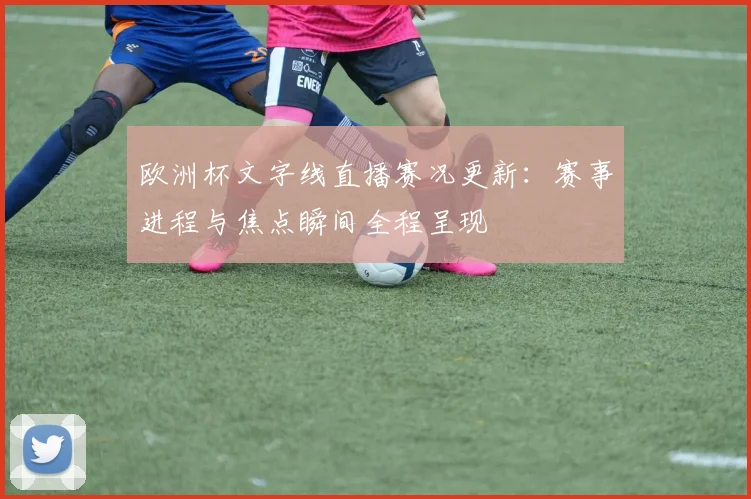 欧洲杯文字线直播赛况更新：赛事进程与焦点瞬间全程呈现