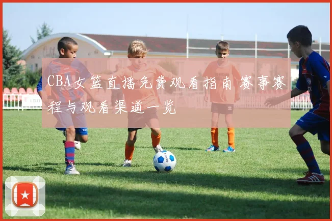CBA女篮直播免费观看指南 赛事赛程与观看渠道一览