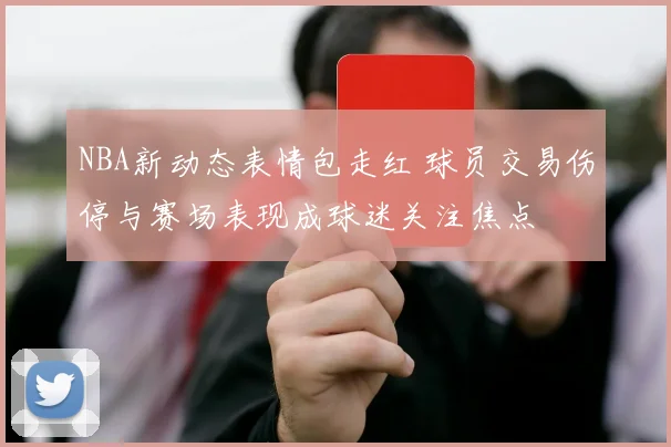 NBA新动态表情包走红 球员交易伤停与赛场表现成球迷关注焦点