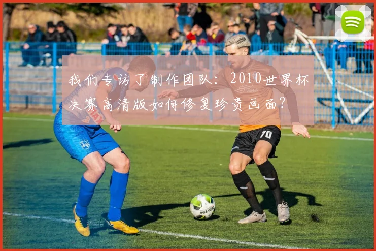 我们专访了制作团队：2010世界杯决赛高清版如何修复珍贵画面？