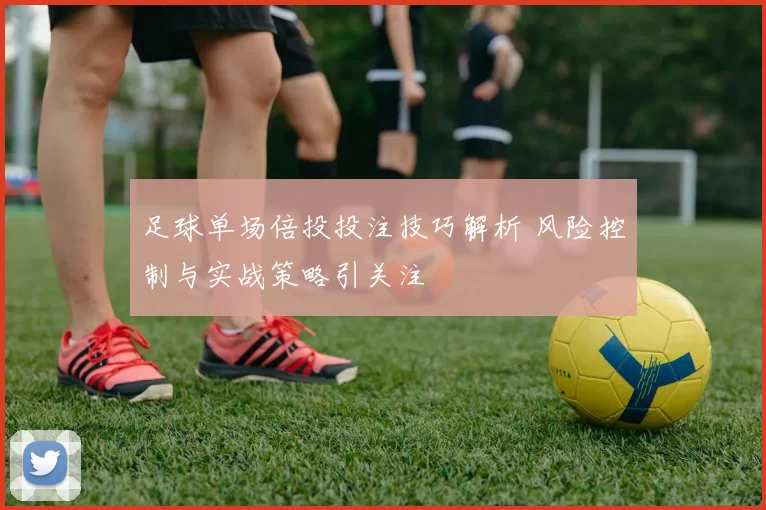 足球单场倍投投注技巧解析 风险控制与实战策略引关注
