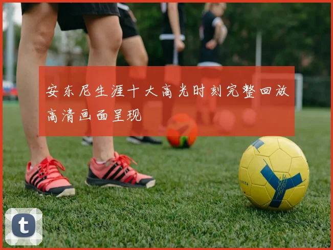 安东尼生涯十大高光时刻完整回放高清画面呈现