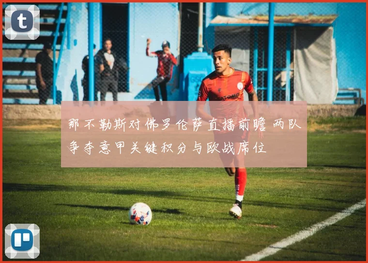 那不勒斯对佛罗伦萨直播前瞻 两队争夺意甲关键积分与欧战席位