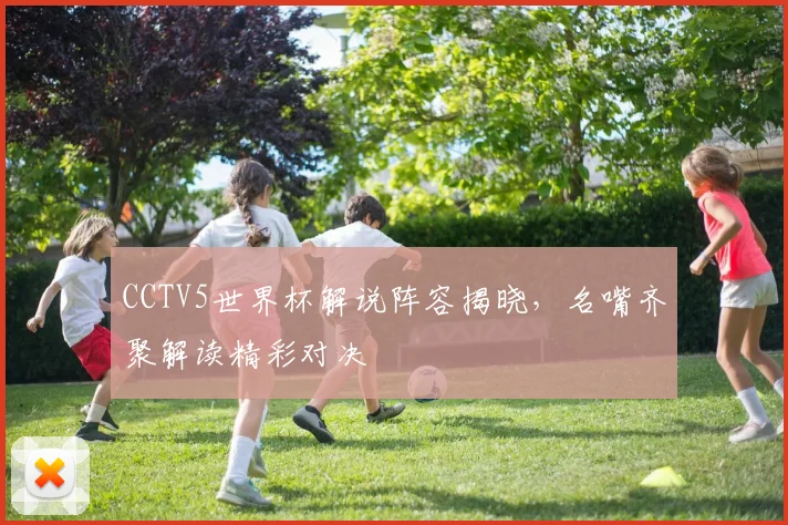CCTV5世界杯解说阵容揭晓，名嘴齐聚解读精彩对决